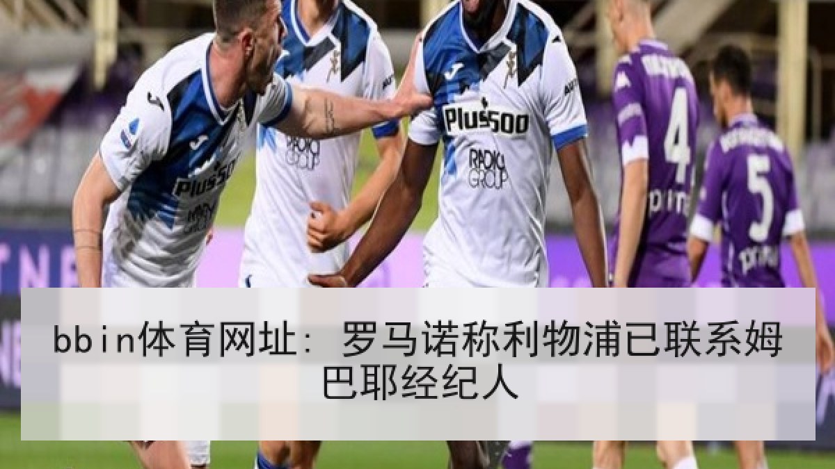 bbin体育网址: 罗马诺称利物浦已联系姆巴耶经纪人