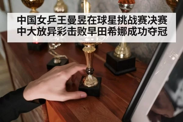 中国女乒王曼昱在球星挑战赛决赛中大放异彩击败早田希娜成功夺冠