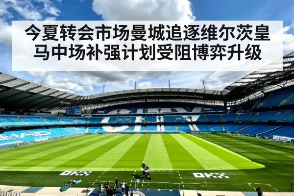 今夏转会市场曼城追逐维尔茨皇马中场补强计划受阻博弈升级