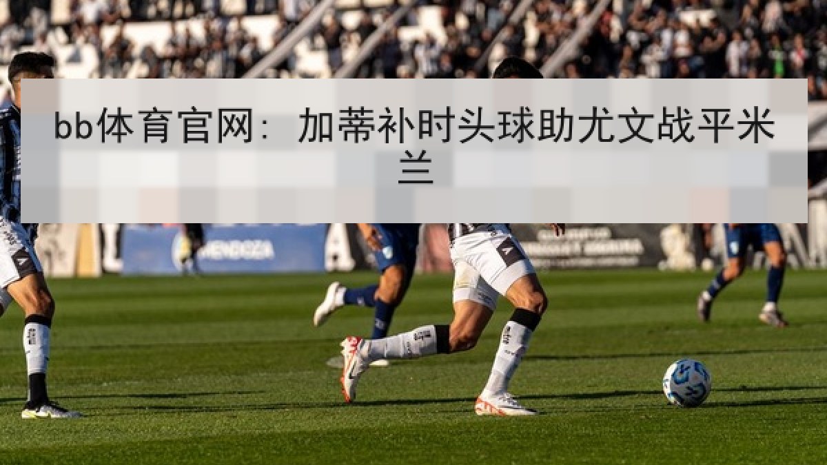 bb体育官网: 加蒂补时头球助尤文战平米兰